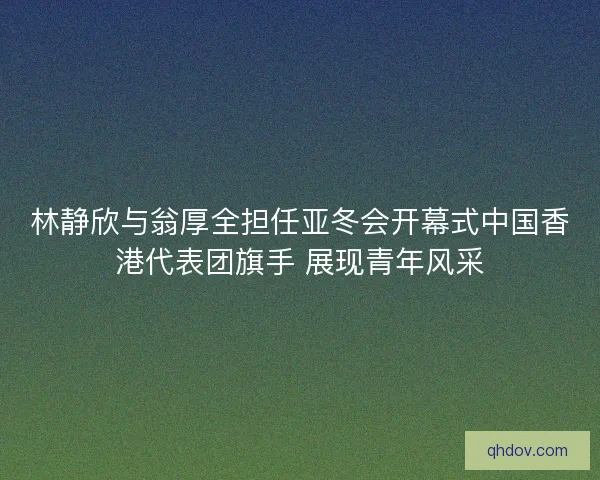 林静欣与翁厚全担任亚冬会开幕式中国香港代表团旗手 展现青年风采