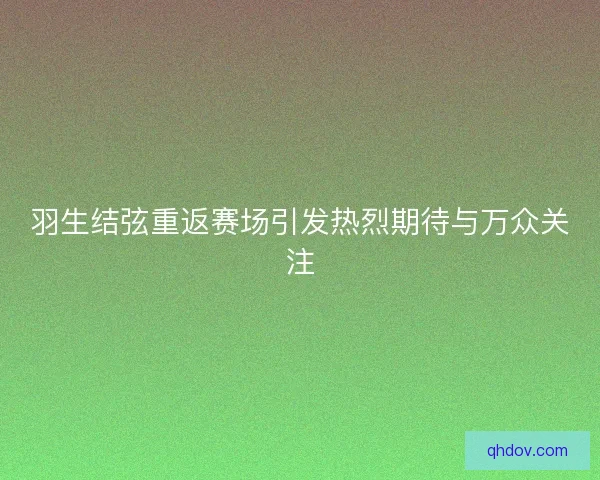 羽生结弦重返赛场引发热烈期待与万众关注
