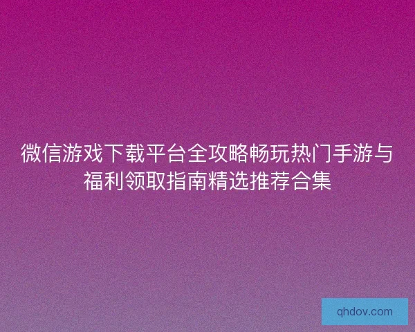 微信游戏下载平台全攻略畅玩热门手游与福利领取指南精选推荐合集