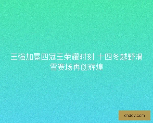 王强加冕四冠王荣耀时刻 十四冬越野滑雪赛场再创辉煌