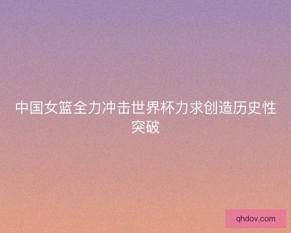 中国女篮全力冲击世界杯力求创造历史性突破
