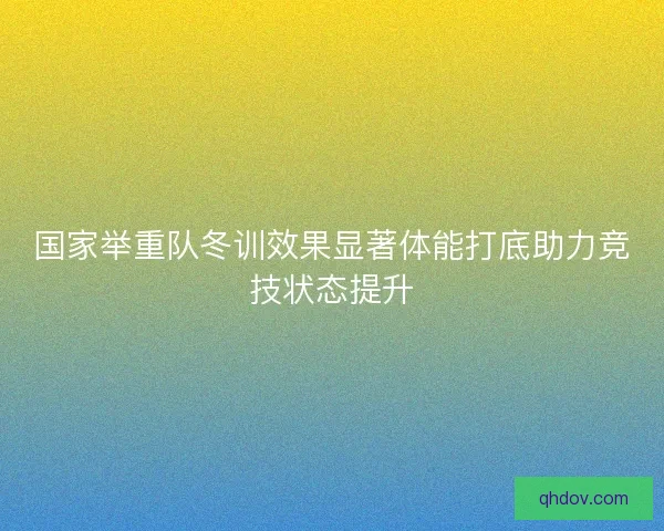 国家举重队冬训效果显著体能打底助力竞技状态提升