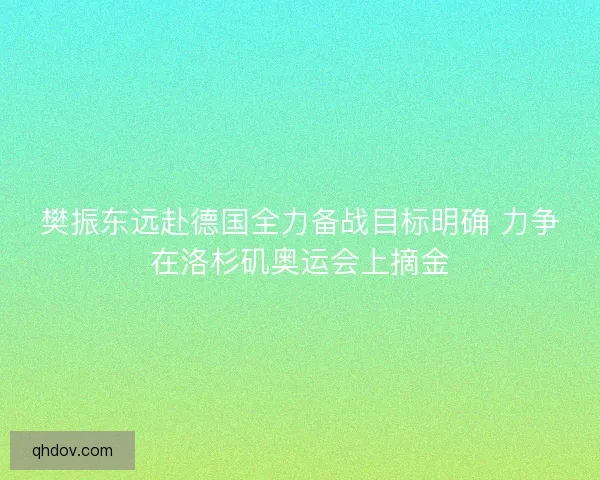樊振东远赴德国全力备战目标明确 力争在洛杉矶奥运会上摘金