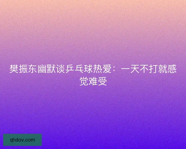 樊振东幽默谈乒乓球热爱：一天不打就感觉难受