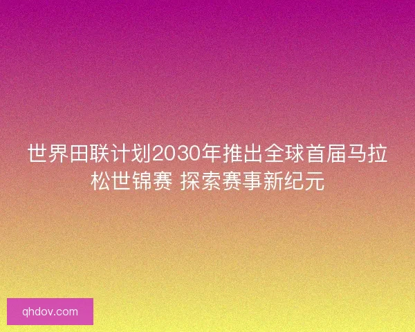 世界田联计划2030年推出全球首届马拉松世锦赛 探索赛事新纪元 世界田联计划2030年推出全球首届马拉松世锦赛 探索赛事新纪元