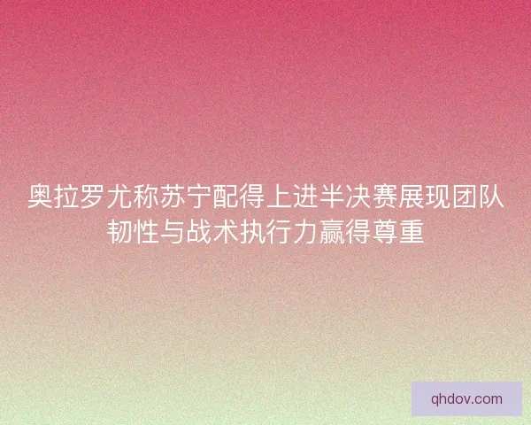 奥拉罗尤称苏宁配得上进半决赛展现团队韧性与战术执行力赢得尊重