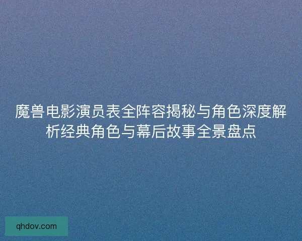 魔兽电影演员表全阵容揭秘与角色深度解析经典角色与幕后故事全景盘点