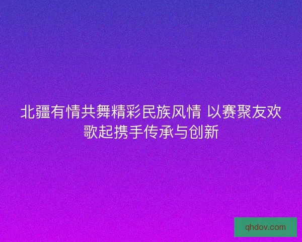 北疆有情共舞精彩民族风情 以赛聚友欢歌起携手传承与创新