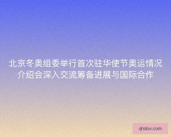 北京冬奥组委举行首次驻华使节奥运情况介绍会深入交流筹备进展与国际合作