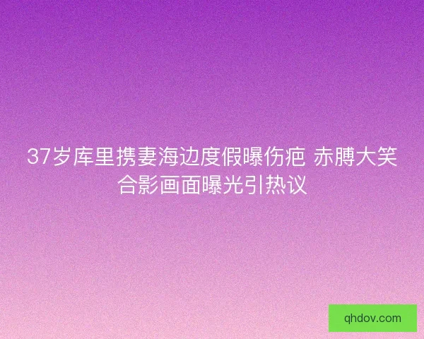 37岁库里携妻海边度假曝伤疤 赤膊大笑合影画面曝光引热议