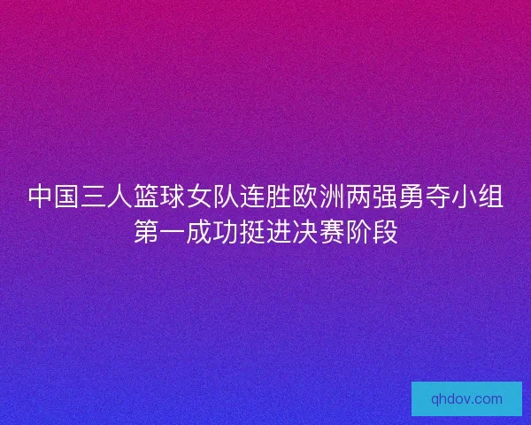 中国三人篮球女队连胜欧洲两强勇夺小组第一成功挺进决赛阶段 中国三人篮球女队连胜欧洲两强勇夺小组第一成功挺进决赛阶段